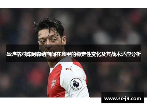 吕迪格对阵阿森纳期间在意甲的稳定性变化及其战术适应分析