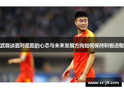 武磊谈面对差距的心态与未来发展方向如何保持积极进取