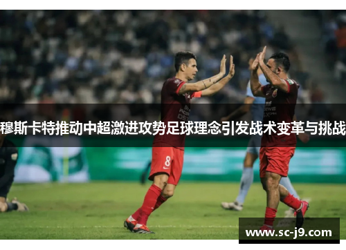 穆斯卡特推动中超激进攻势足球理念引发战术变革与挑战